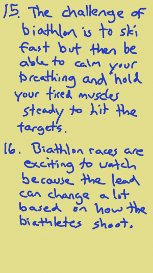 The challenge of biathlon is to be able to ski fast, but then be able to calm your breathing and hold your tired muscles steady to hit the targets. Biathlon races are exciting to watch because the lead can change a lot based on how the biathlete shoots.